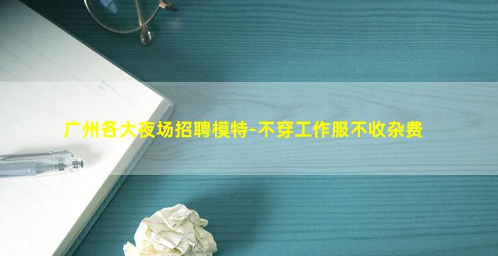 广州各大夜场招聘模特-不穿工作服不收杂费